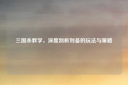 三国杀教学,深度剖析刘备的玩法与策略