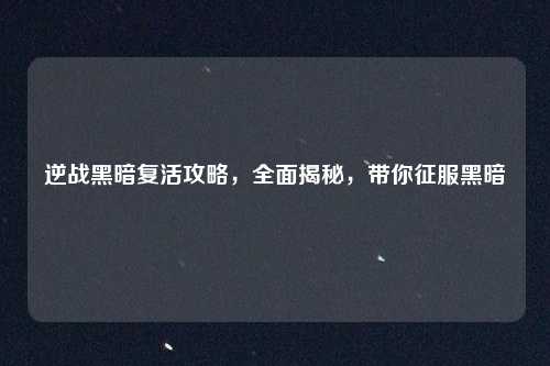 逆战黑暗复活攻略，全面揭秘，带你征服黑暗