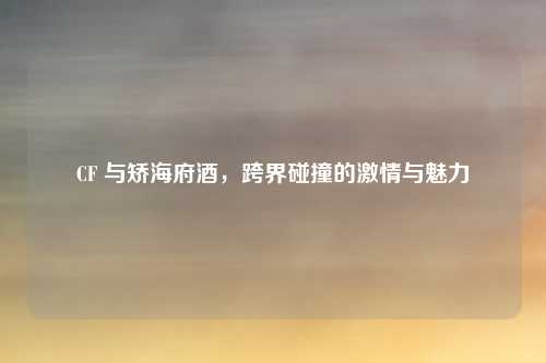 CF 与矫海府酒，跨界碰撞的激情与魅力