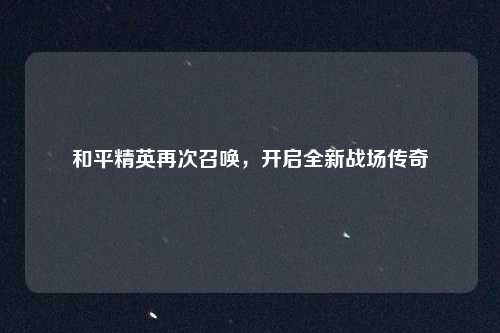 和平精英再次召唤，开启全新战场传奇