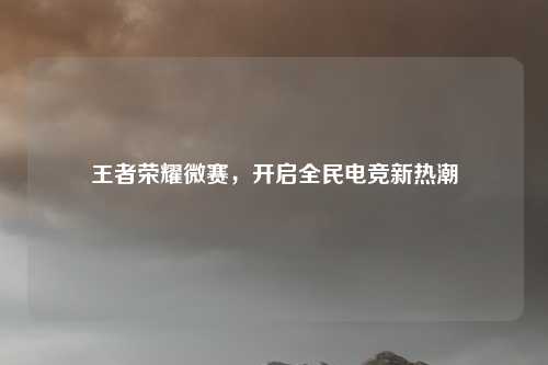 王者荣耀微赛,开启全民电竞新热潮