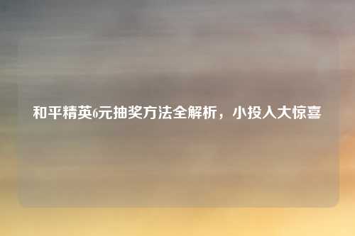 和平精英6元抽奖方法全解析,小投入大惊喜