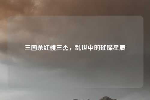 三国杀红桃三杰,乱世中的璀璨星辰