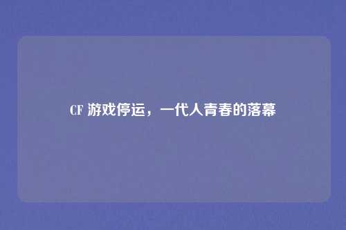 CF 游戏停运,一代人青春的落幕