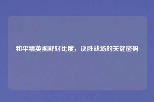 和平精英视野对比度,决胜战场的关键密码