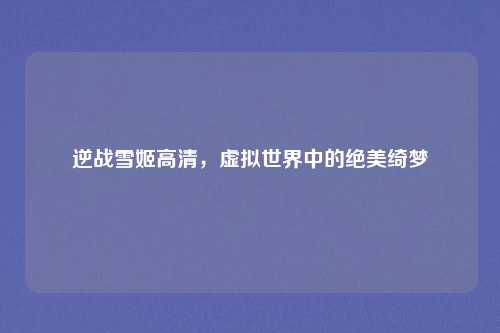 逆战雪姬高清,虚拟世界中的绝美绮梦