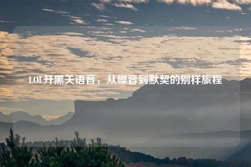 LOL开黑关语音,从噪音到默契的别样旅程