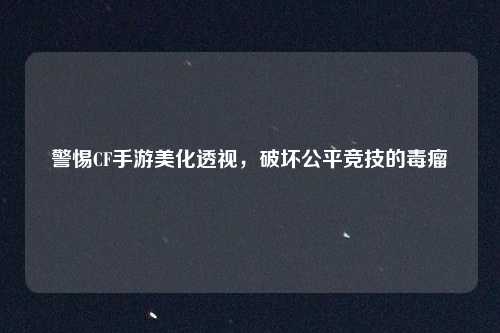 警惕CF手游美化透视，破坏公平竞技的毒瘤