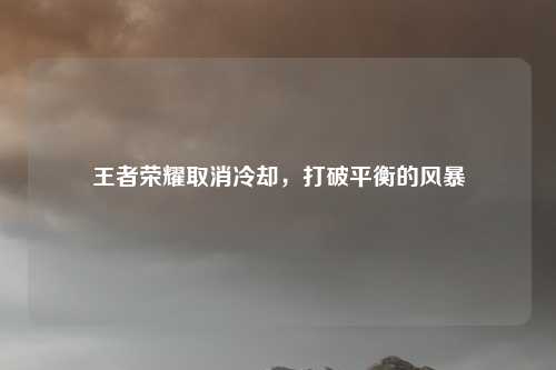 王者荣耀取消冷却,打破平衡的风暴