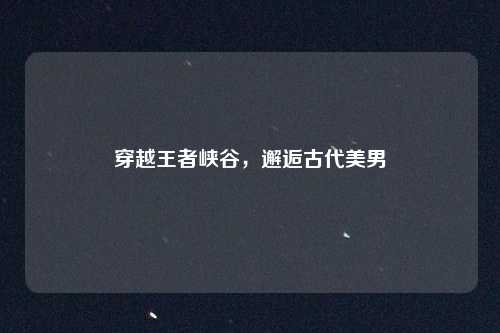 穿越王者峡谷,邂逅古代美男