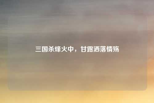 三国杀烽火中,甘露洒落情殇