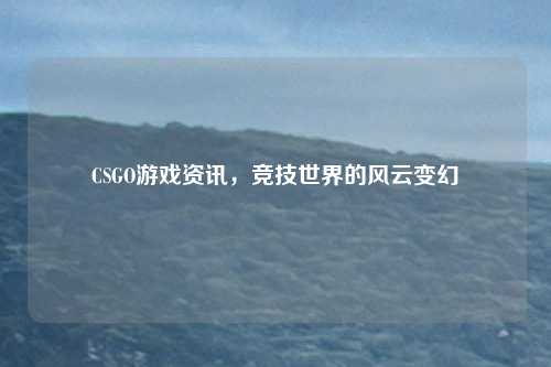 CSGO游戏资讯,竞技世界的风云变幻