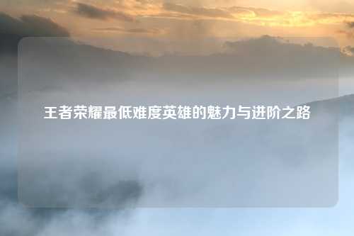 王者荣耀最低难度英雄的魅力与进阶之路