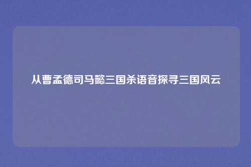 从曹孟德司马懿三国杀语音探寻三国风云