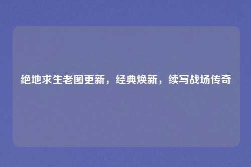绝地求生老图更新,经典焕新,续写战场传奇