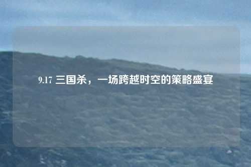 9.17 三国杀，一场跨越时空的策略盛宴