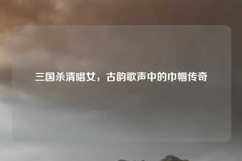 三国杀清唱女,古韵歌声中的巾帼传奇