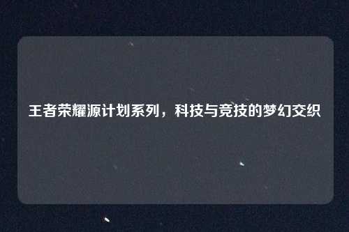 王者荣耀源计划系列，科技与竞技的梦幻交织