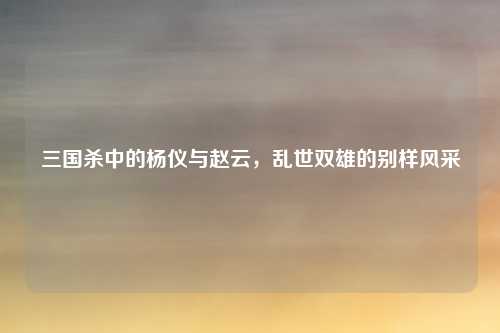 三国杀中的杨仪与赵云,乱世双雄的别样风采