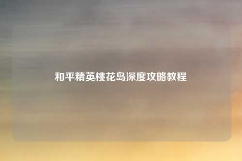 和平精英桃花岛深度攻略教程