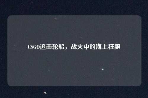 CSGO追击轮船,战火中的海上狂飙