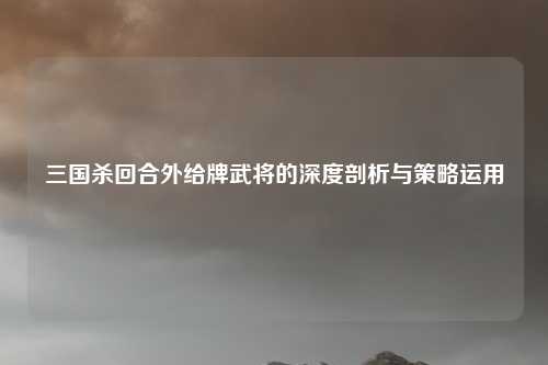 三国杀回合外给牌武将的深度剖析与策略运用