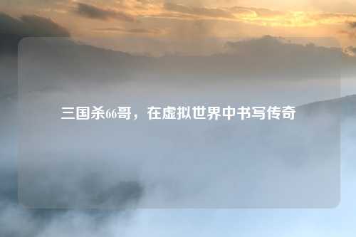 三国杀66哥，在虚拟世界中书写传奇