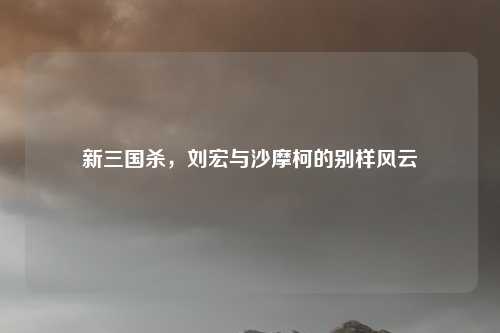 新三国杀,刘宏与沙摩柯的别样风云