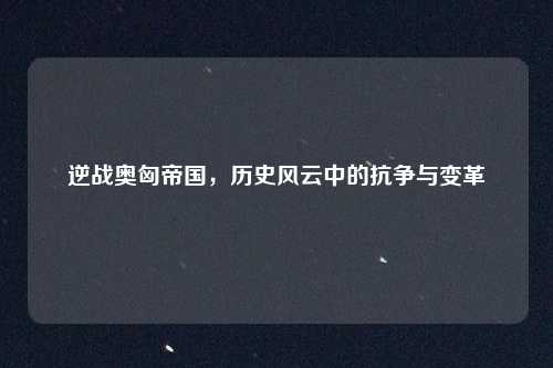 逆战奥匈帝国，历史风云中的抗争与变革