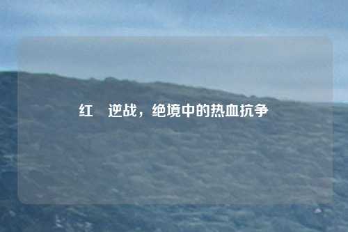 红犼逆战，绝境中的热血抗争