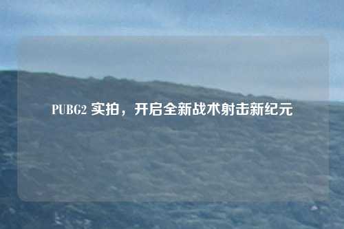 PUBG2 实拍，开启全新战术射击新纪元
