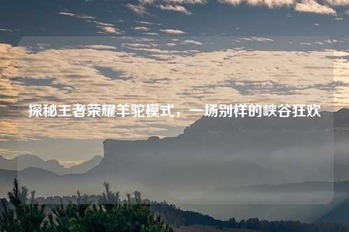 探秘王者荣耀羊驼模式,一场别样的峡谷狂欢