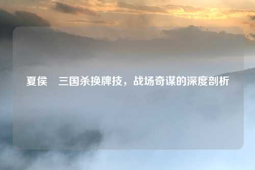 夏侯惇三国杀换牌技,战场奇谋的深度剖析
