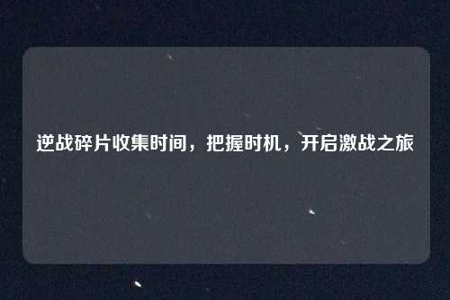 逆战碎片收集时间，把握时机，开启激战之旅