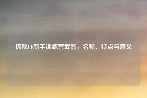 探秘CF新手训练营武器，名称、特点与意义