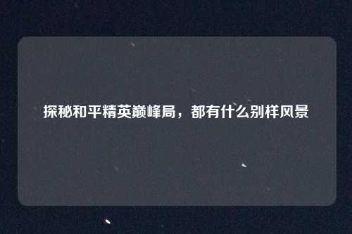 探秘和平精英巅峰局，都有什么别样风景