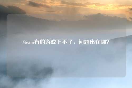 Steam有的游戏下不了，问题出在哪？