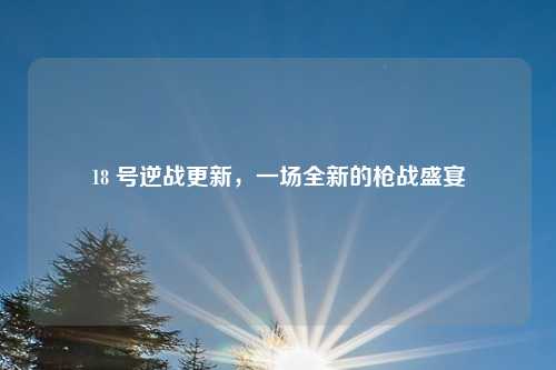 18 号逆战更新，一场全新的枪战盛宴