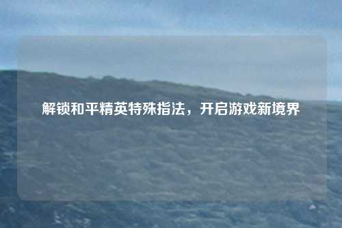 解锁和平精英特殊指法，开启游戏新境界