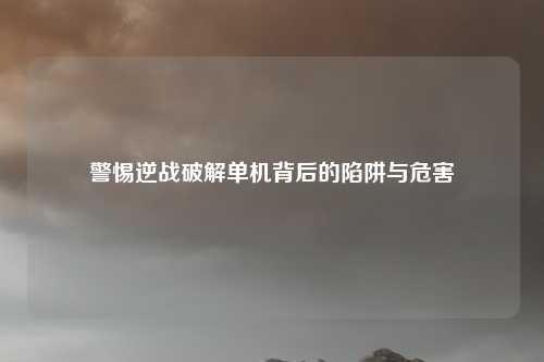 警惕逆战破解单机背后的陷阱与危害